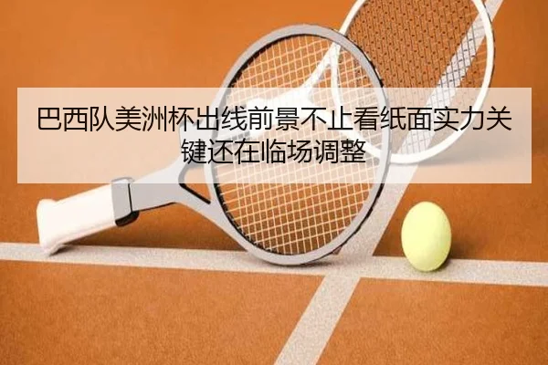 巴西队美洲杯出线前景不止看纸面实力关键还在临场调整